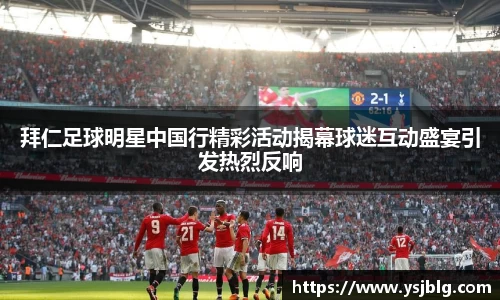 拜仁足球明星中国行精彩活动揭幕球迷互动盛宴引发热烈反响