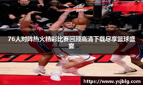76人对阵热火精彩比赛回顾高清下载尽享篮球盛宴