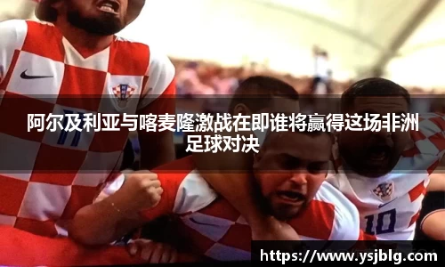 阿尔及利亚与喀麦隆激战在即谁将赢得这场非洲足球对决